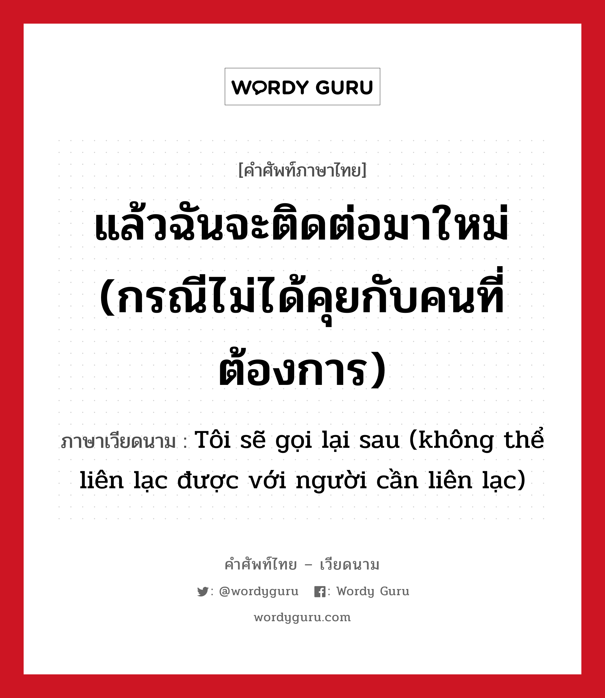 แล้วฉันจะติดต่อมาใหม่ (กรณีไม่ได้คุยกับคนที่ต้องการ) ภาษาเวียดนามคืออะไร, คำศัพท์ภาษาไทย - เวียดนาม แล้วฉันจะติดต่อมาใหม่ (กรณีไม่ได้คุยกับคนที่ต้องการ) ภาษาเวียดนาม Tôi sẽ gọi lại sau (không thể liên lạc được với người cần liên lạc) หมวด การทักทาย หมวด การทักทาย