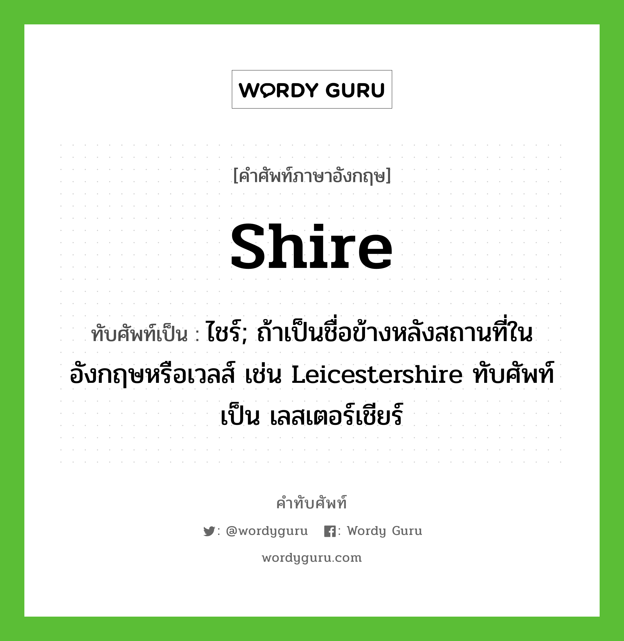 ไชร์; ถ้าเป็นชื่อข้างหลังสถานที่ในอังกฤษหรือเวลส์ เช่น Leicestershire ทับศัพท์เป็น เลสเตอร์เชียร์ ทับศัพท์มาจากคำไหน?, คำศัพท์ภาษาอังกฤษ ไชร์; ถ้าเป็นชื่อข้างหลังสถานที่ในอังกฤษหรือเวลส์ เช่น Leicestershire ทับศัพท์เป็น เลสเตอร์เชียร์ ทับศัพท์เป็น shire