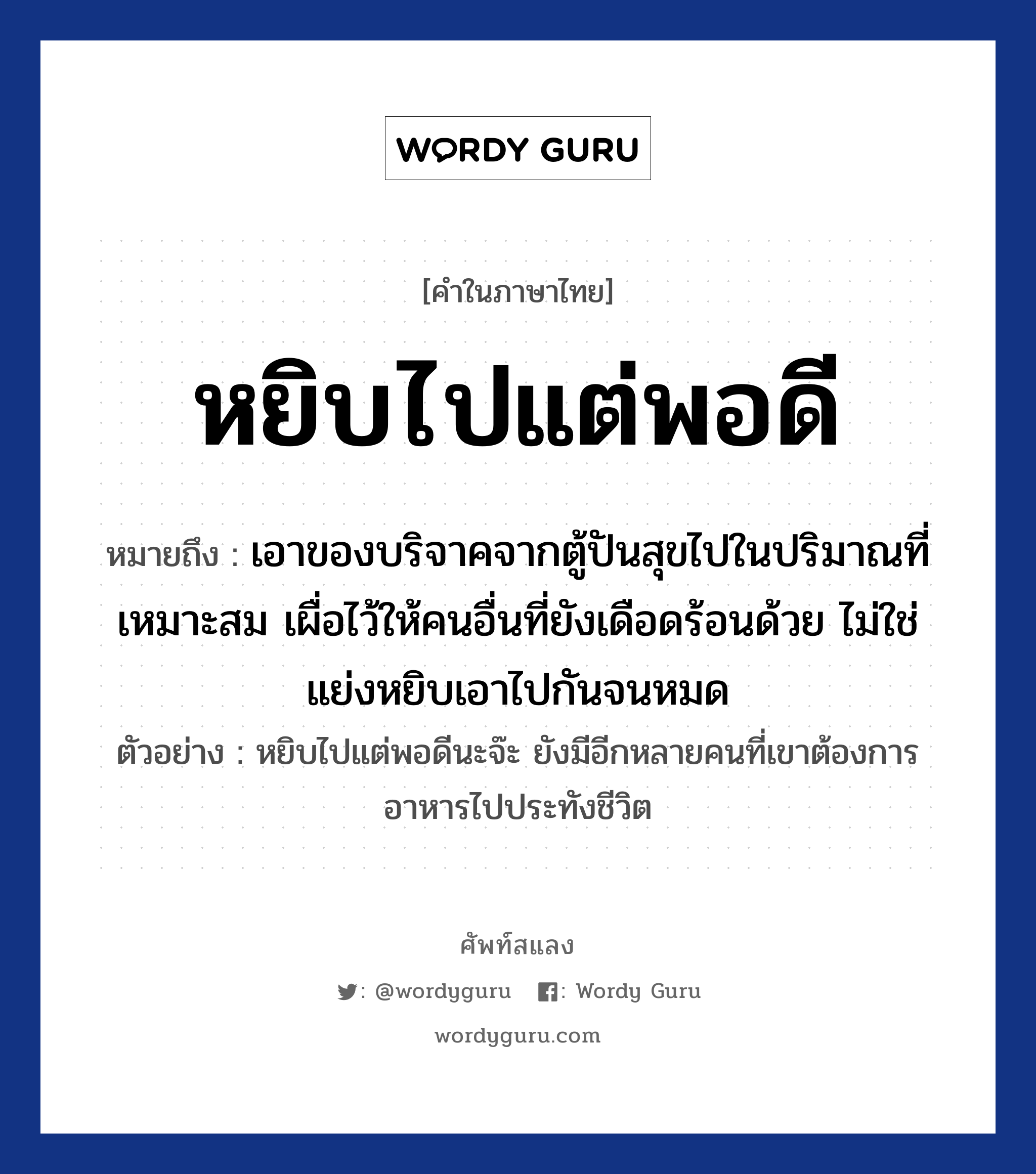 หยิบไปแต่พอดี ความหมาย หมายถึงอะไร?, คำในภาษาไทย หยิบไปแต่พอดี หมายถึง เอาของบริจาคจากตู้ปันสุขไปในปริมาณที่เหมาะสม เผื่อไว้ให้คนอื่นที่ยังเดือดร้อนด้วย ไม่ใช่แย่งหยิบเอาไปกันจนหมด ตัวอย่าง หยิบไปแต่พอดีนะจ๊ะ ยังมีอีกหลายคนที่เขาต้องการอาหารไปประทังชีวิต