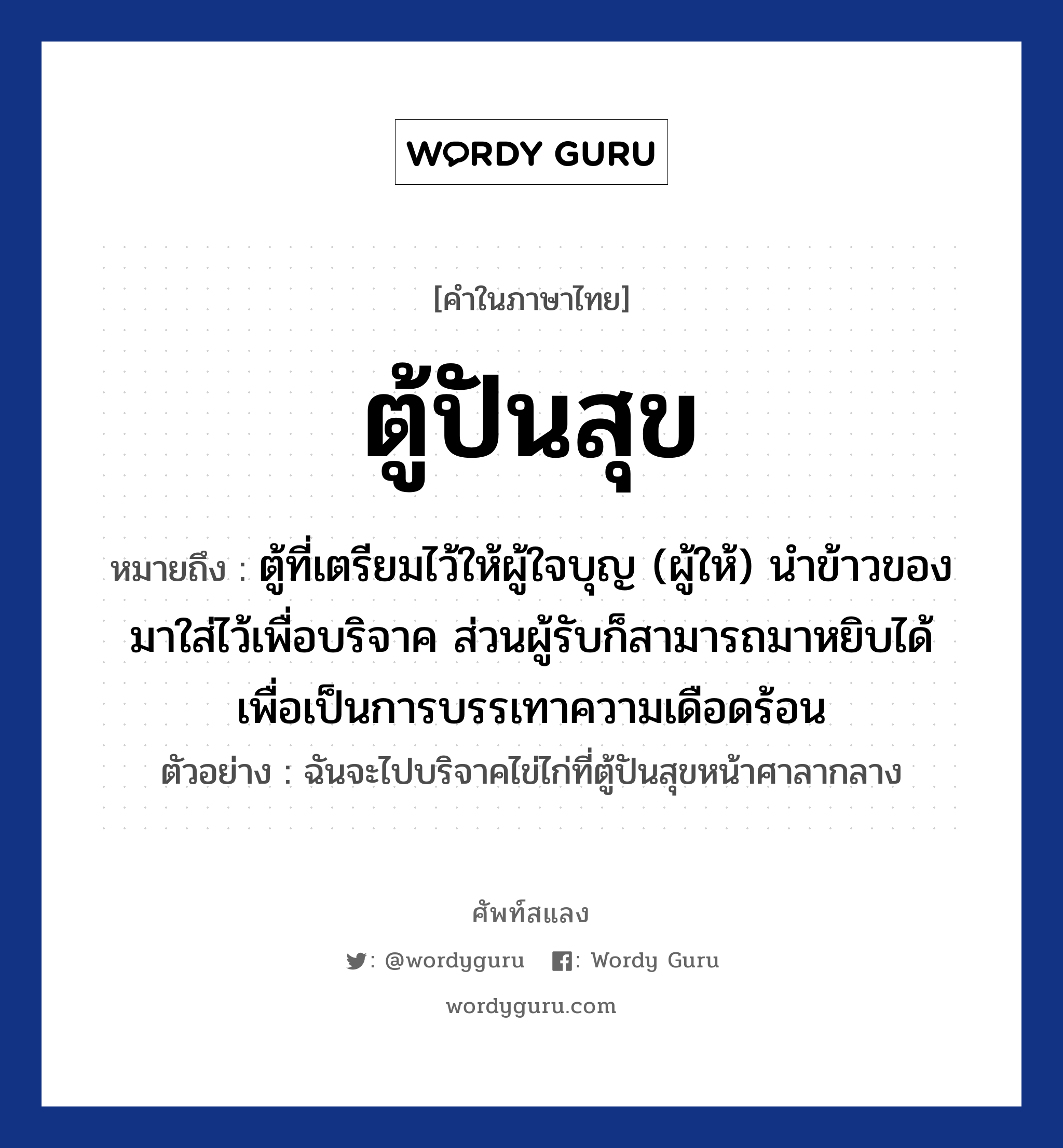 ตู้ปันสุข ความหมาย หมายถึงอะไร?, คำในภาษาไทย ตู้ปันสุข หมายถึง ตู้ที่เตรียมไว้ให้ผู้ใจบุญ (ผู้ให้) นำข้าวของมาใส่ไว้เพื่อบริจาค ส่วนผู้รับก็สามารถมาหยิบได้ เพื่อเป็นการบรรเทาความเดือดร้อน ตัวอย่าง ฉันจะไปบริจาคไข่ไก่ที่ตู้ปันสุขหน้าศาลากลาง