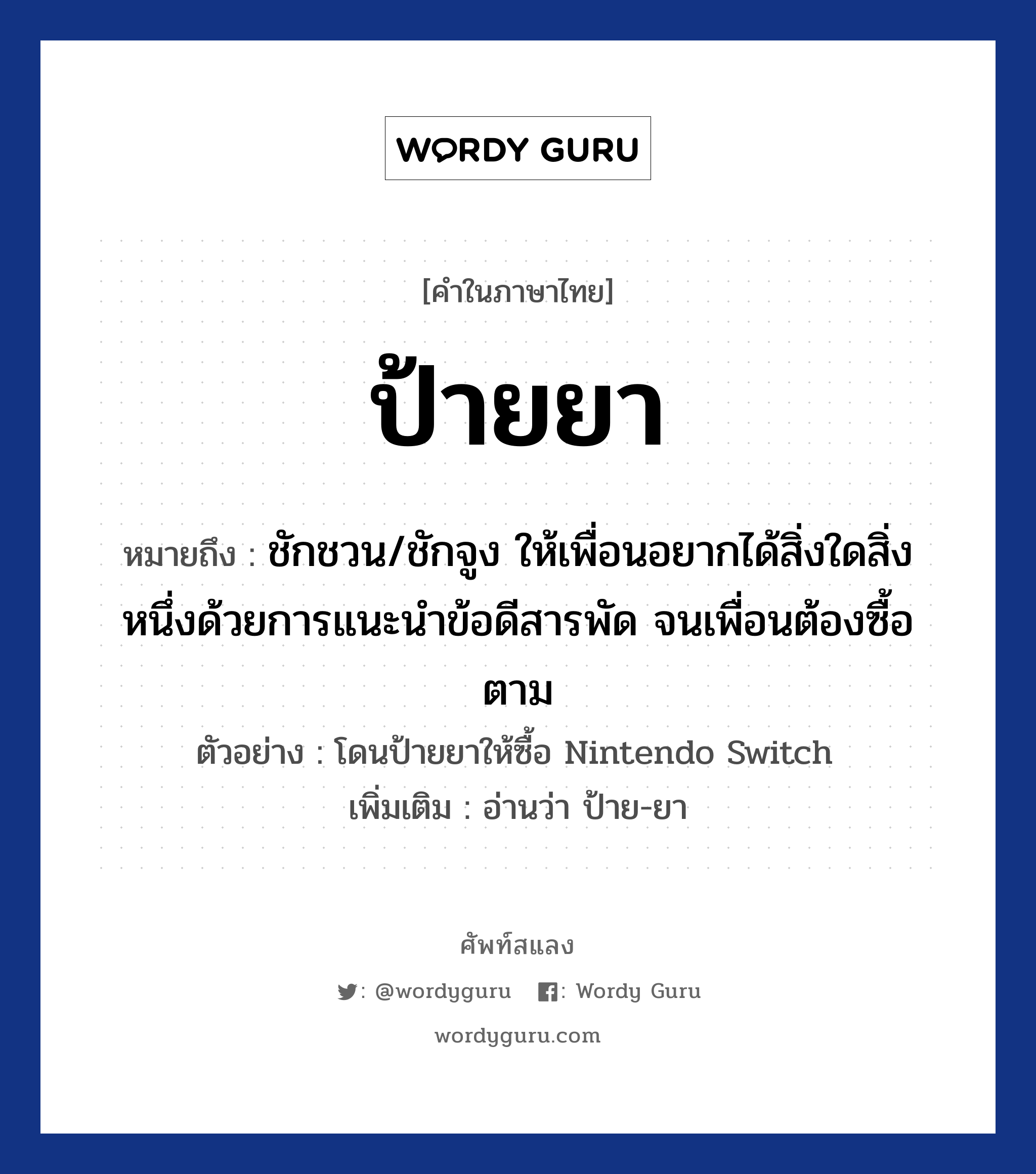 ป้ายยา ความหมาย หมายถึงอะไร?, คำในภาษาไทย ป้ายยา หมายถึง ชักชวน/ชักจูง ให้เพื่อนอยากได้สิ่งใดสิ่งหนึ่งด้วยการแนะนำข้อดีสารพัด จนเพื่อนต้องซื้อตาม ตัวอย่าง โดนป้ายยาให้ซื้อ Nintendo Switch เพิ่มเติม อ่านว่า ป้าย-ยา