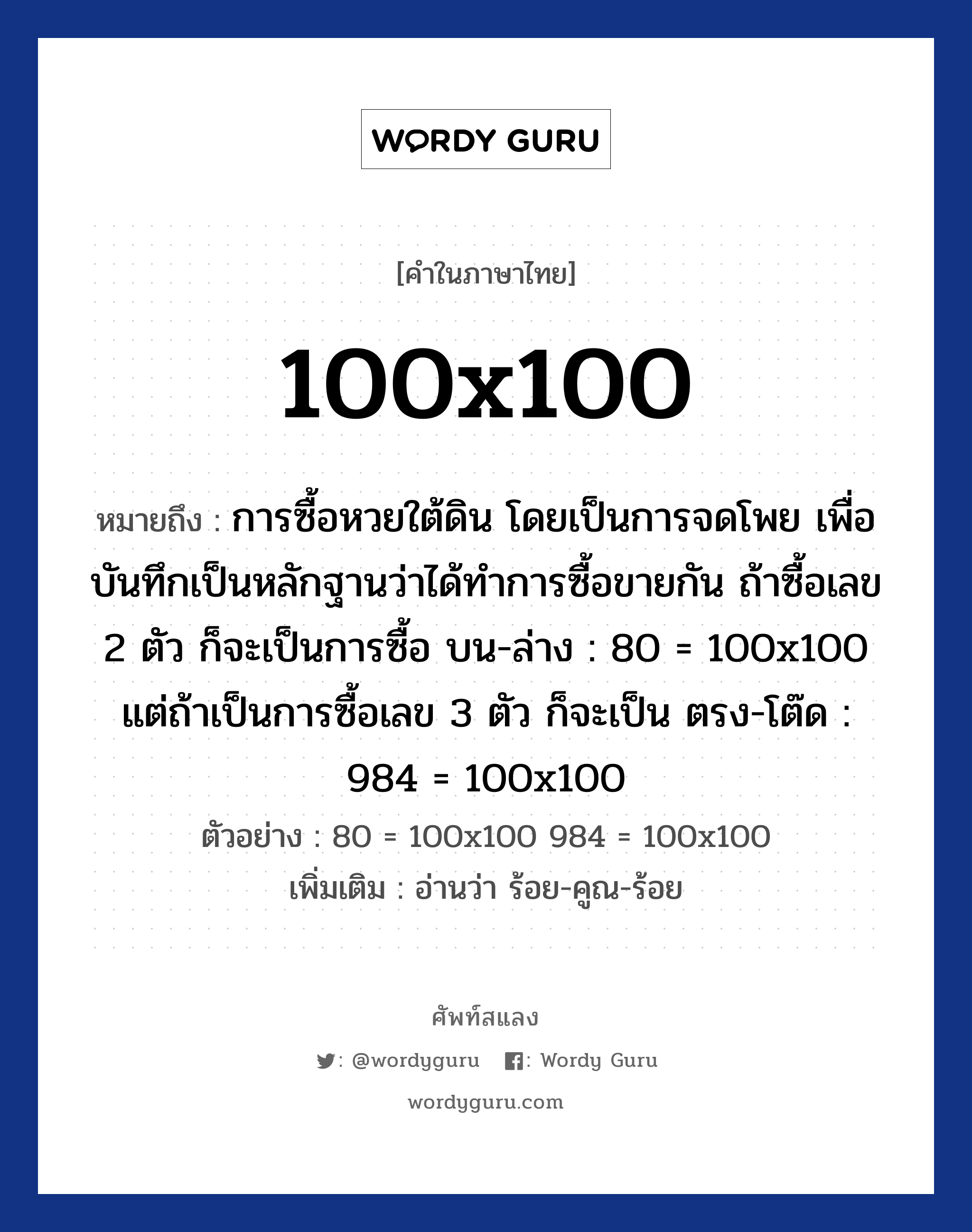 100x100 หมายถึงอะไร?, คำไทย 100x100 คำในภาษาไทย 100x100 หมายถึง การซื้อหวยใต้ดิน โดยเป็นการจดโพย เพื่อบันทึกเป็นหลักฐานว่าได้ทำการซื้อขายกัน ถ้าซื้อเลข 2 ตัว ก็จะเป็นการซื้อ บน-ล่าง : 80 = 100x100 แต่ถ้าเป็นการซื้อเลข 3 ตัว ก็จะเป็น ตรง-โต๊ด : 984 = 100x100 ตัวอย่างการใช้งาน 80 = 100x100 984 = 100x100 หมายเหตุ อ่านว่า ร้อย-คูณ-ร้อย