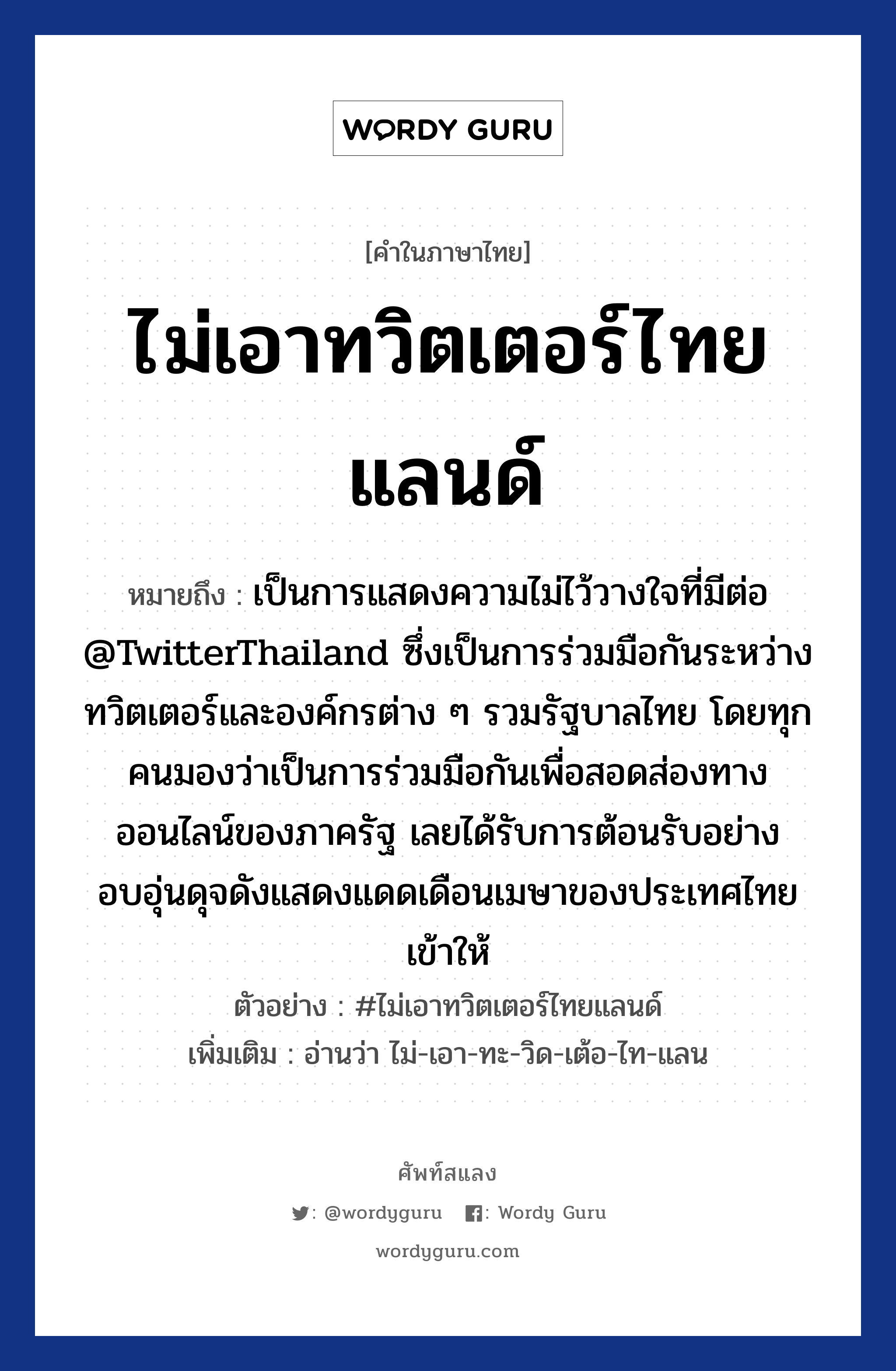 ไม่เอาทวิตเตอร์ไทยแลนด์ ความหมาย หมายถึงอะไร?, คำในภาษาไทย ไม่เอาทวิตเตอร์ไทยแลนด์ หมายถึง เป็นการแสดงความไม่ไว้วางใจที่มีต่อ @TwitterThailand ซึ่งเป็นการร่วมมือกันระหว่างทวิตเตอร์และองค์กรต่าง ๆ รวมรัฐบาลไทย โดยทุกคนมองว่าเป็นการร่วมมือกันเพื่อสอดส่องทางออนไลน์ของภาครัฐ เลยได้รับการต้อนรับอย่างอบอุ่นดุจดังแสดงแดดเดือนเมษาของประเทศไทยเข้าให้ ตัวอย่าง #ไม่เอาทวิตเตอร์ไทยแลนด์ เพิ่มเติม อ่านว่า ไม่-เอา-ทะ-วิด-เต้อ-ไท-แลน