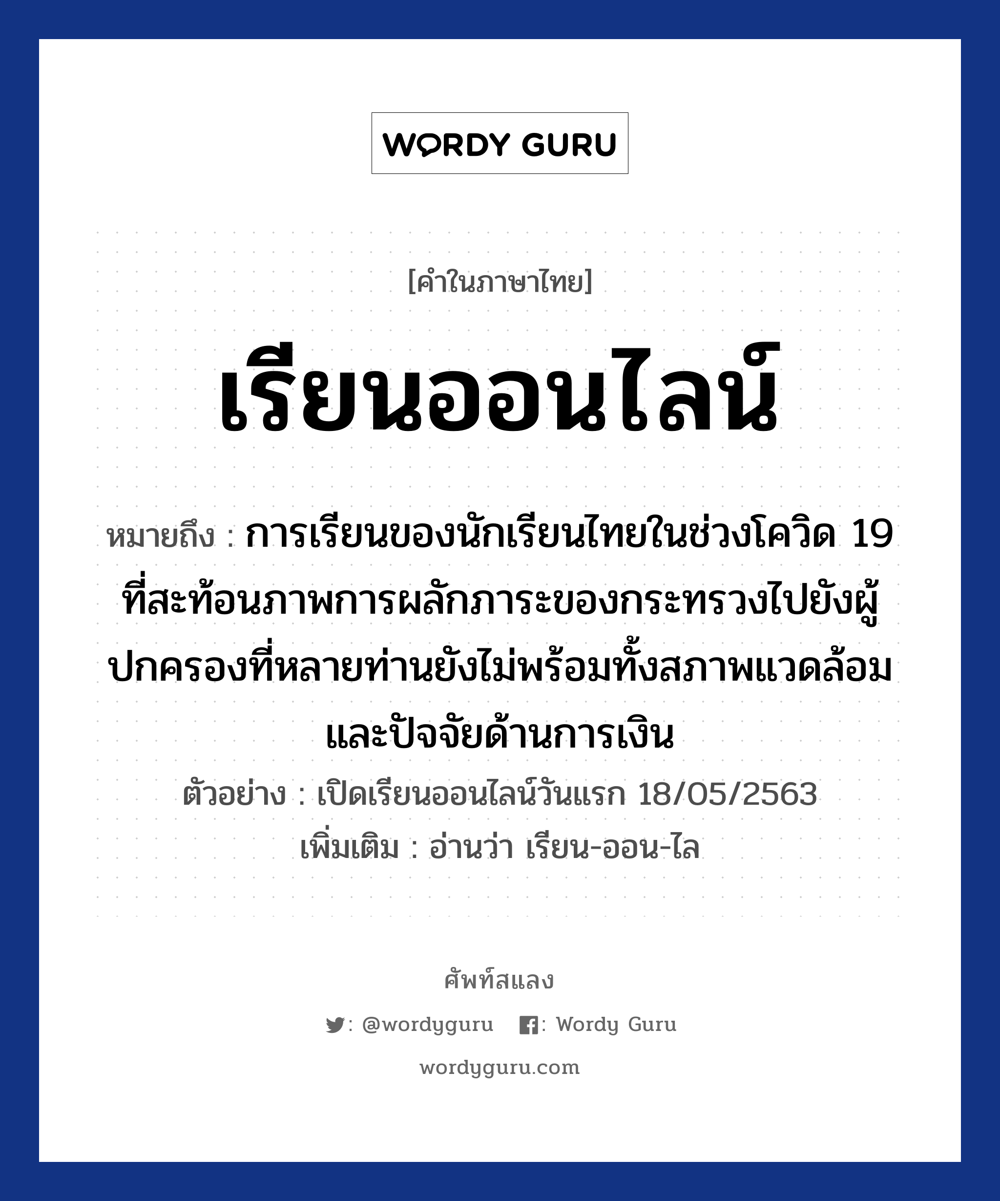 เรียนออนไลน์ หมายถึงอะไร?, คำไทย เรียนออนไลน์ คำในภาษาไทย เรียนออนไลน์ หมายถึง การเรียนของนักเรียนไทยในช่วงโควิด 19 ที่สะท้อนภาพการผลักภาระของกระทรวงไปยังผู้ปกครองที่หลายท่านยังไม่พร้อมทั้งสภาพแวดล้อมและปัจจัยด้านการเงิน ตัวอย่างการใช้งาน เปิดเรียนออนไลน์วันแรก 18/05/2563 หมายเหตุ อ่านว่า เรียน-ออน-ไล