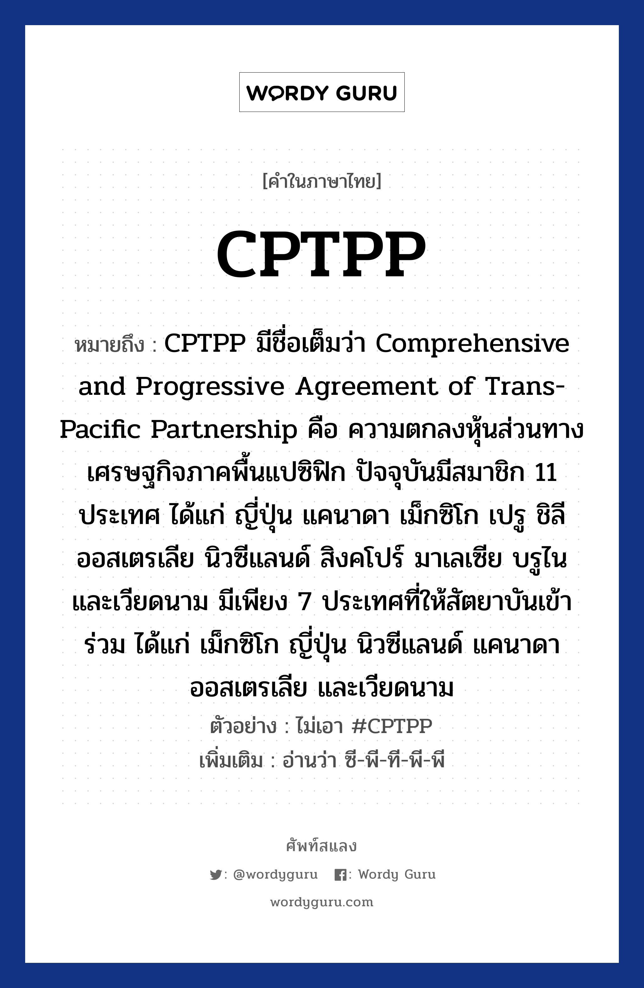 CPTPP หมายถึงอะไร?, คำไทย CPTPP คำในภาษาไทย CPTPP หมายถึง CPTPP มีชื่อเต็มว่า Comprehensive and Progressive Agreement of Trans-Pacific Partnership คือ ความตกลงหุ้นส่วนทางเศรษฐกิจภาคพื้นแปซิฟิก ปัจจุบันมีสมาชิก 11 ประเทศ ได้แก่ ญี่ปุ่น แคนาดา เม็กซิโก เปรู ชิลี ออสเตรเลีย นิวซีแลนด์ สิงคโปร์ มาเลเซีย บรูไน และเวียดนาม มีเพียง 7 ประเทศที่ให้สัตยาบันเข้าร่วม ได้แก่ เม็กซิโก ญี่ปุ่น นิวซีแลนด์ แคนาดา ออสเตรเลีย และเวียดนาม ตัวอย่างการใช้งาน ไม่เอา #CPTPP หมายเหตุ อ่านว่า ซี-พี-ที-พี-พี