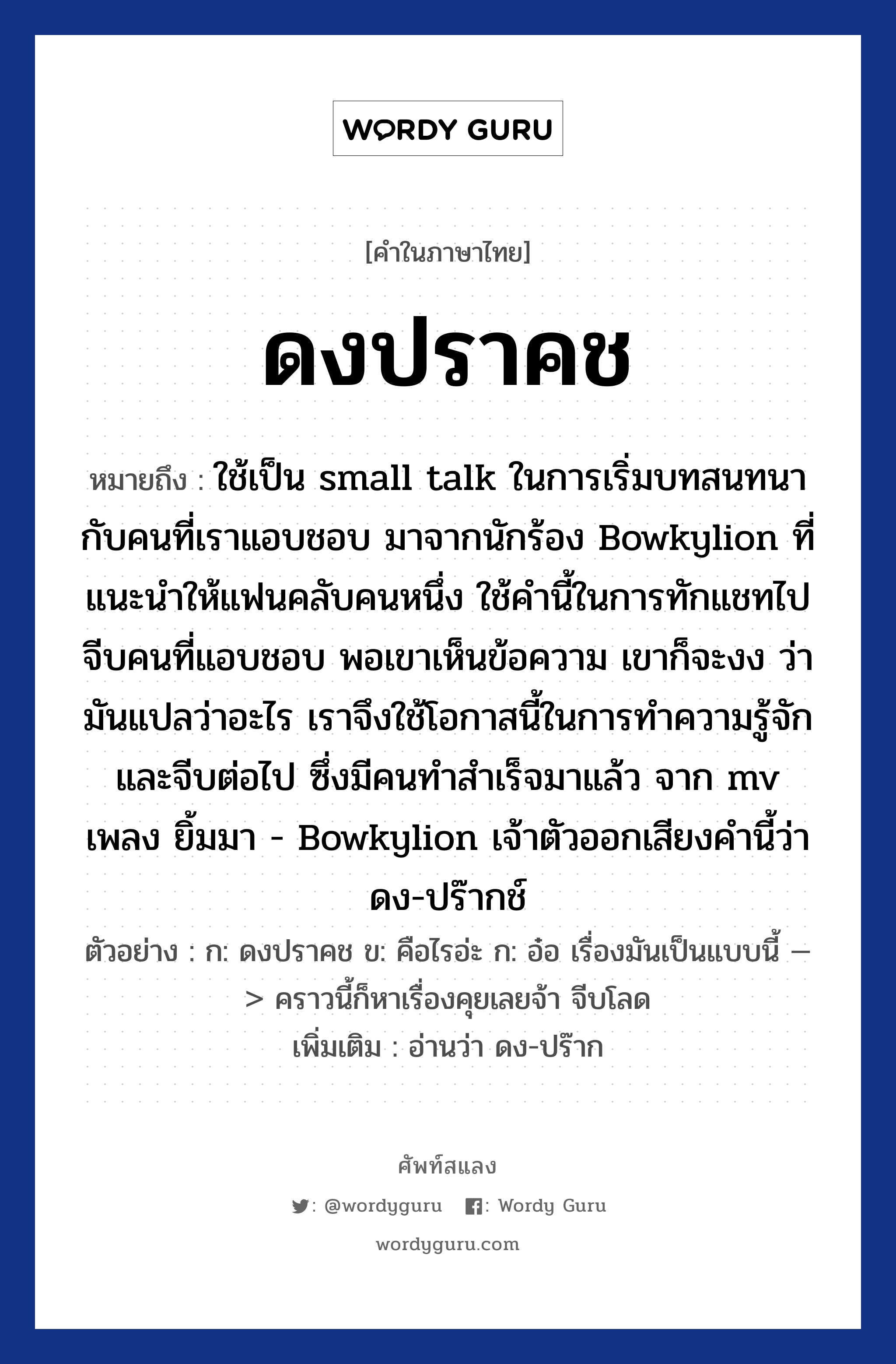 ดงปราคช หมายถึงอะไร?, คำไทย ดงปราคช คำในภาษาไทย ดงปราคช หมายถึง ใช้เป็น small talk ในการเริ่มบทสนทนากับคนที่เราแอบชอบ มาจากนักร้อง Bowkylion ที่แนะนำให้แฟนคลับคนหนึ่ง ใช้คำนี้ในการทักแชทไปจีบคนที่แอบชอบ พอเขาเห็นข้อความ เขาก็จะงง ว่ามันแปลว่าอะไร เราจึงใช้โอกาสนี้ในการทำความรู้จัก และจีบต่อไป ซึ่งมีคนทำสำเร็จมาแล้ว จาก mv เพลง ยิ้มมา - Bowkylion เจ้าตัวออกเสียงคำนี้ว่า ดง-ปร๊ากช์ ตัวอย่างการใช้งาน ก: ดงปราคช ข: คือไรอ่ะ ก: อ๋อ เรื่องมันเป็นแบบนี้ —&gt; คราวนี้ก็หาเรื่องคุยเลยจ้า จีบโลด หมายเหตุ อ่านว่า ดง-ปร๊าก