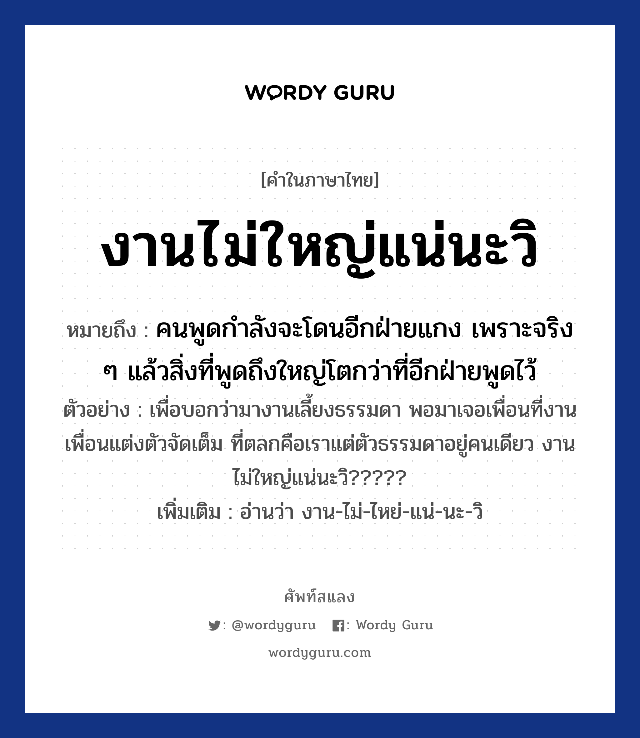 งานไม่ใหญ่แน่นะวิ ความหมาย หมายถึงอะไร?, คำในภาษาไทย งานไม่ใหญ่แน่นะวิ หมายถึง คนพูดกำลังจะโดนอีกฝ่ายแกง เพราะจริง ๆ แล้วสิ่งที่พูดถึงใหญ่โตกว่าที่อีกฝ่ายพูดไว้ ตัวอย่าง เพื่อบอกว่ามางานเลี้ยงธรรมดา พอมาเจอเพื่อนที่งาน เพื่อนแต่งตัวจัดเต็ม ที่ตลกคือเราแต่ตัวธรรมดาอยู่คนเดียว งานไม่ใหญ่แน่นะวิ????? เพิ่มเติม อ่านว่า งาน-ไม่-ไหย่-แน่-นะ-วิ