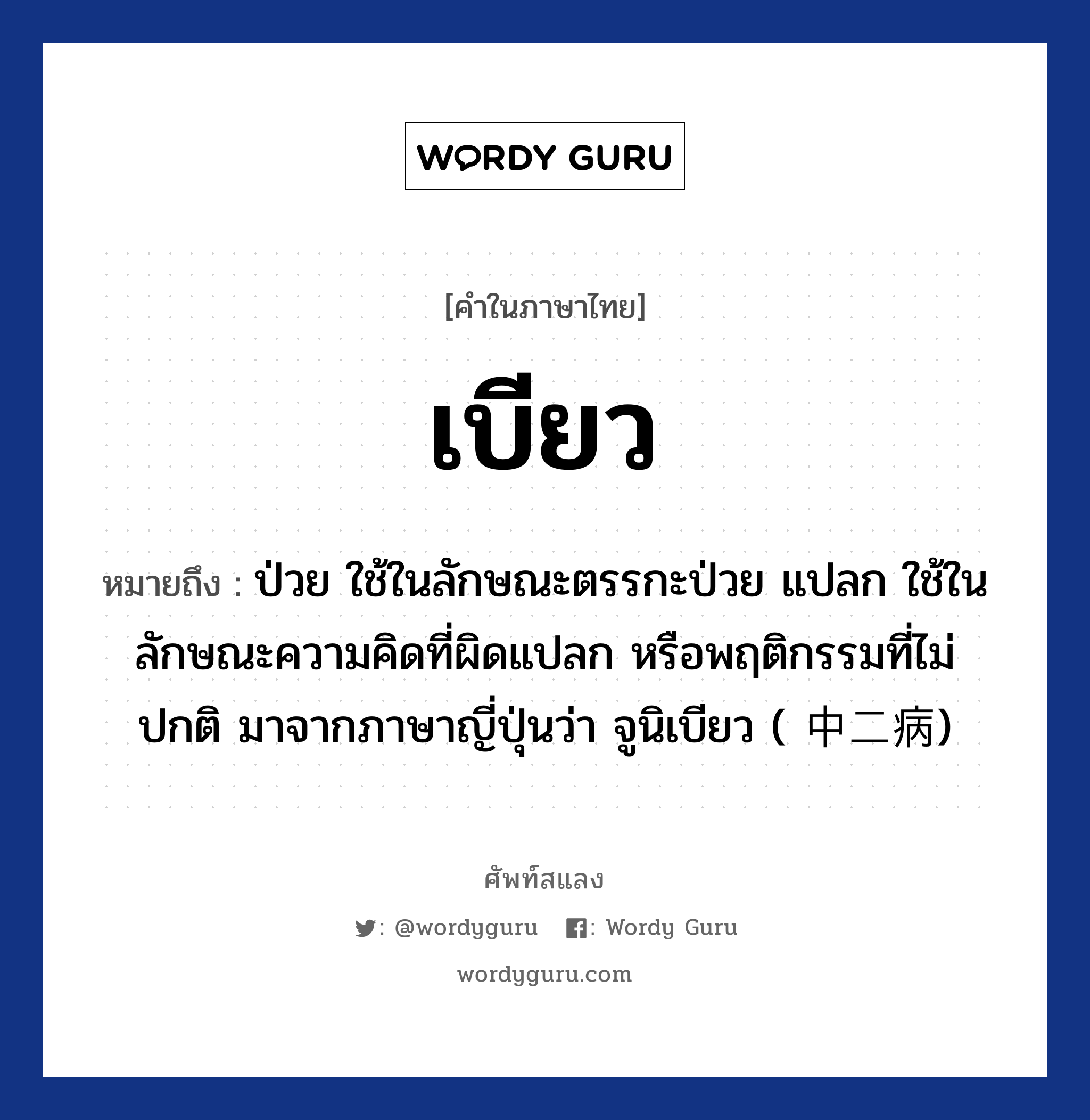 เบียว หมายถึงอะไร?, คำไทย เบียว คำในภาษาไทย เบียว หมายถึง ป่วย ใช้ในลักษณะตรรกะป่วย แปลก ใช้ในลักษณะความคิดที่ผิดแปลก หรือพฤติกรรมที่ไม่ปกติ มาจากภาษาญี่ปุ่นว่า จูนิเบียว ( 中二病)